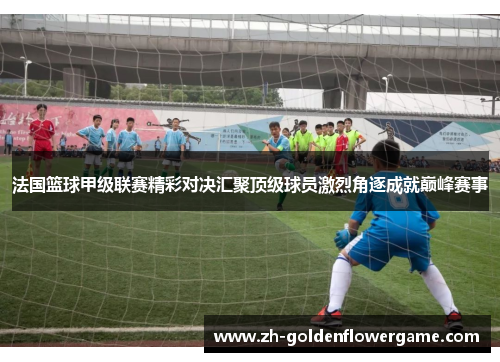 法国篮球甲级联赛精彩对决汇聚顶级球员激烈角逐成就巅峰赛事