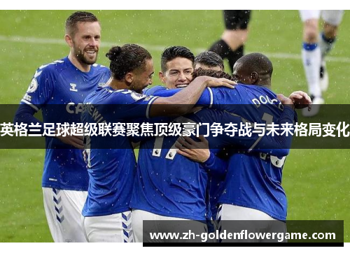 英格兰足球超级联赛聚焦顶级豪门争夺战与未来格局变化 英格兰足球超级联赛聚焦顶级豪门争夺战与未来格局变化