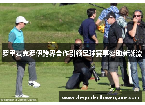 罗里麦克罗伊跨界合作引领足球赛事赞助新潮流